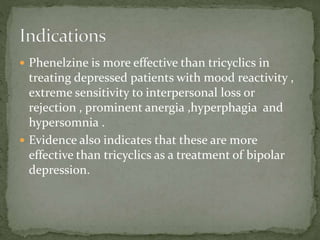  Phenelzine is more effective than tricyclics in
treating depressed patients with mood reactivity ,
extreme sensitivity to interpersonal loss or
rejection , prominent anergia ,hyperphagia and
hypersomnia .
 Evidence also indicates that these are more
effective than tricyclics as a treatment of bipolar
depression.
 