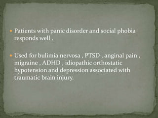  Patients with panic disorder and social phobia
responds well .
 Used for bulimia nervosa , PTSD , anginal pain ,
migraine , ADHD , idiopathic orthostatic
hypotension and depression associated with
traumatic brain injury.
 