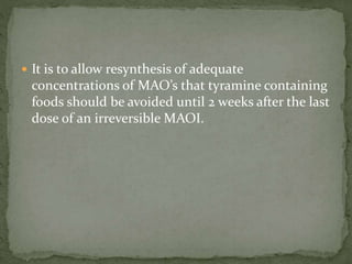 It is to allow resynthesis of adequate
concentrations of MAO’s that tyramine containing
foods should be avoided until 2 weeks after the last
dose of an irreversible MAOI.
 