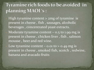 - High tyramine content > 2mg of tyramine is
present in cheese , fish , sausages, alcoholic
beverages , concentrated yeast extracts.
- Moderate tyramine content – 0.5 to 1.99 mg is
present in cheese , chicken liver , fish , salmon
mousse , beer and red wine.
- Low tyramine content – 0.01 to > 0.49 mg is
present in cheese , smoked fish, scotch , redwine,
banana and avacado fruits
 