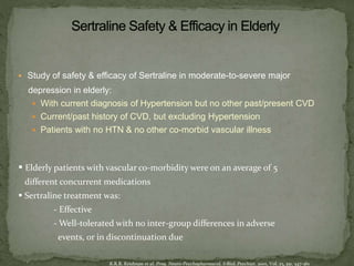  Study of safety & efficacy of Sertraline in moderate-to-severe major
depression in elderly:
 With current diagnosis of Hypertension but no other past/present CVD
 Current/past history of CVD, but excluding Hypertension
 Patients with no HTN & no other co-morbid vascular illness
 Elderly patients with vascular co-morbidity were on an average of 5
different concurrent medications
 Sertraline treatment was:
- Effective
- Well-tolerated with no inter-group differences in adverse
events, or in discontinuation due
K.R.R. Krishnan et al. Prog. Neuro-PsychopharmacoL &BioL Psychiat. 2001, Vol. 25, pp. 347-361
 