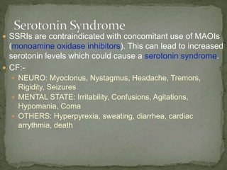  SSRIs are contraindicated with concomitant use of MAOIs
(monoamine oxidase inhibitors). This can lead to increased
serotonin levels which could cause a serotonin syndrome.
 CF:-
 NEURO: Myoclonus, Nystagmus, Headache, Tremors,
Rigidity, Seizures
 MENTAL STATE: Irritability, Confusions, Agitations,
Hypomania, Coma
 OTHERS: Hyperpyrexia, sweating, diarrhea, cardiac
arrythmia, death
 