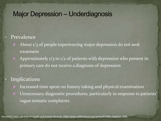  Prevalence
» About 1/3 of people experiencing major depression do not seek
treatment
» Approximately 1/3 to 1/2 of patients with depression who present in
primary care do not receive a diagnosis of depression
 Implications
» Increased time spent on history taking and physical examination
» Unnecessary diagnostic procedures, particularly in response to patients’
vague somatic complaints
Hirschfeld 1997; US Dept of Health and Human Services 1999; Simon 1999;Simon and Vonkorff 1995; Callahan 1996.
 