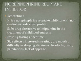  Reboxetine :
- It is a norepinephrine reuptake inhibitor with non
cardiotoxic side effect profile.
- Safer drug alternative to Imipramine in the
treatment of childhood enuresis.
- Dose : 4 to 8mg at bedtime.
- Side effects : increased sweating , dry mouth ,
difficulty in sleeping, dizziness , headache, rash ,
palpitations, lack of appetite.
 