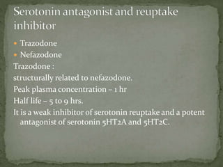  Trazodone
 Nefazodone
Trazodone :
structurally related to nefazodone.
Peak plasma concentration – 1 hr
Half life – 5 to 9 hrs.
It is a weak inhibitor of serotonin reuptake and a potent
antagonist of serotonin 5HT2A and 5HT2C.
 