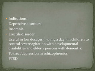  Indications :
- Depressive disorders
- Insomnia
- Erectile disorder
- Useful in low dosages { 50 mg a day } in children to
control severe agitation with developmental
disabilities and elderly persons with dementia.
- To treat depression in schizophrenics.
- PTSD
 