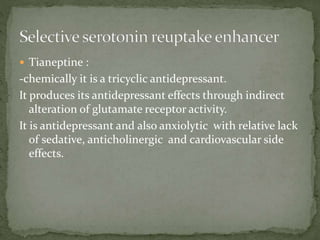  Tianeptine :
-chemically it is a tricyclic antidepressant.
It produces its antidepressant effects through indirect
alteration of glutamate receptor activity.
It is antidepressant and also anxiolytic with relative lack
of sedative, anticholinergic and cardiovascular side
effects.
 