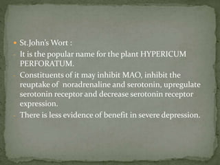  St.John’s Wort :
- It is the popular name for the plant HYPERICUM
PERFORATUM.
- Constituents of it may inhibit MAO, inhibit the
reuptake of noradrenaline and serotonin, upregulate
serotonin receptor and decrease serotonin receptor
expression.
- There is less evidence of benefit in severe depression.
 