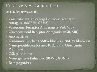  Corticotropin-Releasing Hormone Receptor
Antagonists(CRH1, CRH2)
 Vasopresin Receptor Antagonists(V1A, V1B)
 Glucocorticoid Receptor Antagonists(GR, MR)
 Agomelatine
 Glutamate Blockers(AMPA blockers, NMDA blockers)
 Neuropeptides(substance P, Galanin, Orexigenic
Peptides)
 GSK 3 inhibitors
 Neurogenesis Enhancers(BDNF, GDNF)
 Beta 3 agonists
 