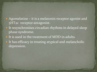  Agomelatine – it is a melatonin receptor agonist and
5HT2c receptor antagonist.
 It resynchronises circadian rhythms in delayed sleep
phase syndrome.
 It is used in the treatment of MDD in adults.
 It has efficacy in treating atypical and melancholic
depression.
 