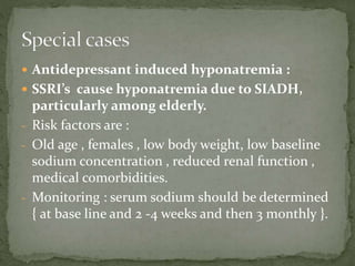  Antidepressant induced hyponatremia :
 SSRI’s cause hyponatremia due to SIADH,
particularly among elderly.
- Risk factors are :
- Old age , females , low body weight, low baseline
sodium concentration , reduced renal function ,
medical comorbidities.
- Monitoring : serum sodium should be determined
{ at base line and 2 -4 weeks and then 3 monthly }.
 