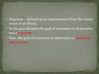  Response – defined as an improvement from the initial
onset of an illness.
 In the past decades the goal of treatment in depression
was a response.
 Now the goal of treatment in depression is remission
and recovery.
 