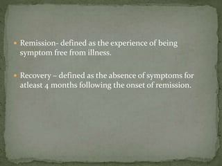  Remission- defined as the experience of being
symptom free from illness.
 Recovery – defined as the absence of symptoms for
atleast 4 months following the onset of remission.
 