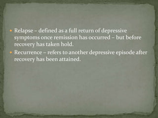  Relapse – defined as a full return of depressive
symptoms once remission has occurred – but before
recovery has taken hold.
 Recurrence – refers to another depressive episode after
recovery has been attained.
 