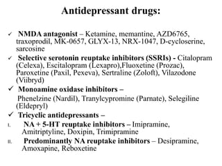 Antidepressant drugs:
 NMDA antagonist – Ketamine, memantine, AZD6765,
traxoprodil, MK-0657, GLYX-13, NRX-1047, D-cycloserine,
sarcosine
 Selective serotonin reuptake inhibitors (SSRIs) - Citalopram
(Celexa), Escitalopram (Lexapro),Fluoxetine (Prozac),
Paroxetine (Paxil, Pexeva), Sertraline (Zoloft), Vilazodone
(Viibryd)
 Monoamine oxidase inhibitors –
Phenelzine (Nardil), Tranylcypromine (Parnate), Selegiline
(Eldepryl)
 Tricyclic antidepressants –
I. NA + 5-HT reuptake inhibitors – Imipramine,
Amitriptyline, Doxipin, Trimipramine
II. Predominantly NA reuptake inhibitors – Desipramine,
Amoxapine, Reboxetine
 