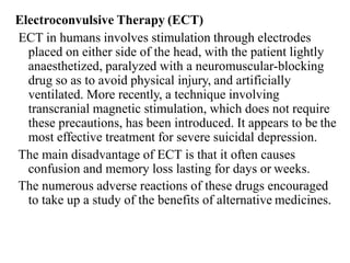 Electroconvulsive Therapy (ECT)
ECT in humans involves stimulation through electrodes
placed on either side of the head, with the patient lightly
anaesthetized, paralyzed with a neuromuscular-blocking
drug so as to avoid physical injury, and artificially
ventilated. More recently, a technique involving
transcranial magnetic stimulation, which does not require
these precautions, has been introduced. It appears to be the
most effective treatment for severe suicidal depression.
The main disadvantage of ECT is that it often causes
confusion and memory loss lasting for days or weeks.
The numerous adverse reactions of these drugs encouraged
to take up a study of the benefits of alternative medicines.
 