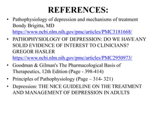 REFERENCES:
• Pathophysiology of depression and mechanisms of treatment
Bondy Brigitta, MD
https://www.ncbi.nlm.nih.gov/pmc/articles/PMC3181668/
• PATHOPHYSIOLOGY OF DEPRESSION: DO WE HAVEANY
SOLID EVIDENCE OF INTEREST TO CLINICIANS?
GREGOR HASLER
https://www.ncbi.nlm.nih.gov/pmc/articles/PMC2950973/
• Goodman & Gilman's The Pharmacological Basis of
Therapeutics, 12th Edition (Page - 398-414)
• Principles of Pathophysiology (Page – 314- 321)
• Depression: THE NICE GUIDELINE ON THE TREATMENT
AND MANAGEMENT OF DEPRESSION IN ADULTS
 