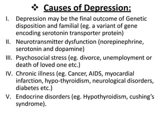  Causes of Depression:
I. Depression may be the final outcome of Genetic
disposition and familial (eg. a variant of gene
encoding serotonin transporter protein)
II. Neurotransmitter dysfunction (norepinephrine,
serotonin and dopamine)
III. Psychosocial stress (eg. divorce, unemployment or
death of loved one etc.)
IV. Chronic illness (eg. Cancer, AIDS, myocardial
infarction, hypo-thyroidism, neurological disorders,
diabetes etc.)
V. Endocrine disorders (eg. Hypothyroidism, cushing’s
syndrome).
 