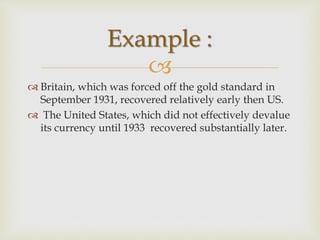 
 Britain, which was forced off the gold standard in
September 1931, recovered relatively early then US.
 The United States, which did not effectively devalue
its currency until 1933 recovered substantially later.
Example :
 