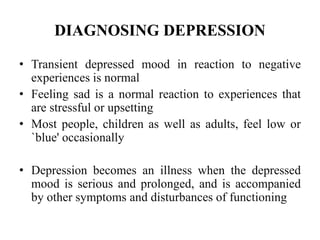 DIAGNOSING DEPRESSION
• Transient depressed mood in reaction to negative
experiences is normal
• Feeling sad is a normal reaction to experiences that
are stressful or upsetting
• Most people, children as well as adults, feel low or
`blue' occasionally
• Depression becomes an illness when the depressed
mood is serious and prolonged, and is accompanied
by other symptoms and disturbances of functioning
 