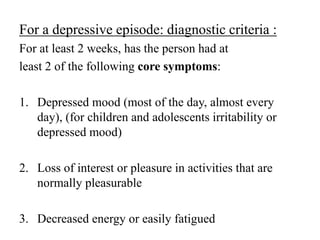 For a depressive episode: diagnostic criteria :
For at least 2 weeks, has the person had at
least 2 of the following core symptoms:
1. Depressed mood (most of the day, almost every
day), (for children and adolescents irritability or
depressed mood)
2. Loss of interest or pleasure in activities that are
normally pleasurable
3. Decreased energy or easily fatigued
 