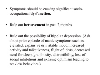 • Symptoms should be causing significant socio-
occupational dysfunction.
• Rule out bereavement in past 2 months
• Rule out the possibility of bipolar depression. (Ask
about prior episode of manic symptoms such as
elevated, expansive or irritable mood, increased
activity and talkativeness, flight of ideas, decreased
need for sleep, grandiosity, distractibility, loss of
social inhibitions and extreme optimism leading to
reckless behaviors.)
 