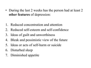 • During the last 2 weeks has the person had at least 2
other features of depression:
1. Reduced concentration and attention
2. Reduced self-esteem and self-confidence
3. Ideas of guilt and unworthiness
4. Bleak and pessimistic view of the future
5. Ideas or acts of self-harm or suicide
6. Disturbed sleep
7. Diminished appetite
 