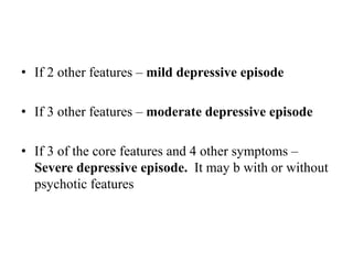 • If 2 other features – mild depressive episode
• If 3 other features – moderate depressive episode
• If 3 of the core features and 4 other symptoms –
Severe depressive episode. It may b with or without
psychotic features
 