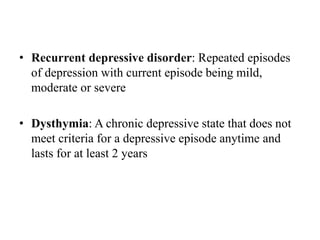 • Recurrent depressive disorder: Repeated episodes
of depression with current episode being mild,
moderate or severe
• Dysthymia: A chronic depressive state that does not
meet criteria for a depressive episode anytime and
lasts for at least 2 years
 
