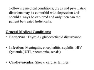 Following medical conditions, drugs and psychiatric
disorders may be comorbid with depression and
should always be explored and only then can the
patient be treated holistically.
General Medical Conditions:
• Endocrine: Thyroid / glucocorticoid disturbance
• Infection: Meningitis, encephalitis, syphilis, HIV
Systemic( UTI, pneumonia, sepsis)
• Cardiovascular: Shock, cardiac failures
 