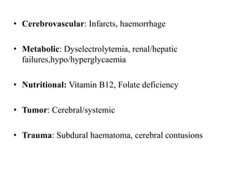 • Cerebrovascular: Infarcts, haemorrhage
• Metabolic: Dyselectrolytemia, renal/hepatic
failures,hypo/hyperglycaemia
• Nutritional: Vitamin B12, Folate deficiency
• Tumor: Cerebral/systemic
• Trauma: Subdural haematoma, cerebral contusions
 