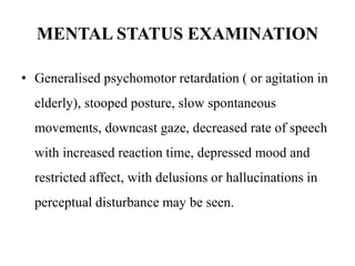 MENTAL STATUS EXAMINATION
• Generalised psychomotor retardation ( or agitation in
elderly), stooped posture, slow spontaneous
movements, downcast gaze, decreased rate of speech
with increased reaction time, depressed mood and
restricted affect, with delusions or hallucinations in
perceptual disturbance may be seen.
 