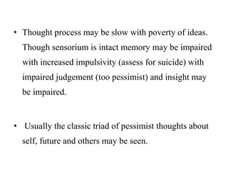• Thought process may be slow with poverty of ideas.
Though sensorium is intact memory may be impaired
with increased impulsivity (assess for suicide) with
impaired judgement (too pessimist) and insight may
be impaired.
• Usually the classic triad of pessimist thoughts about
self, future and others may be seen.
 