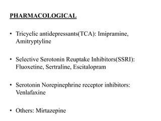 PHARMACOLOGICAL
• Tricyclic antidepressants(TCA): Imipramine,
Amitryptyline
• Selective Serotonin Reuptake Inhibitors(SSRI):
Fluoxetine, Sertraline, Escitalopram
• Serotonin Norepinephrine receptor inhibitors:
Venlafaxine
• Others: Mirtazepine
 