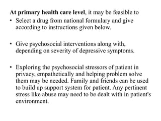 At primary health care level, it may be feasible to
• Select a drug from national formulary and give
according to instructions given below.
• Give psychosocial interventions along with,
depending on severity of depressive symptoms.
• Exploring the psychosocial stressors of patient in
privacy, empathetically and helping problem solve
them may be needed. Family and friends can be used
to build up support system for patient. Any pertinent
stress like abuse may need to be dealt with in patient's
environment.
 