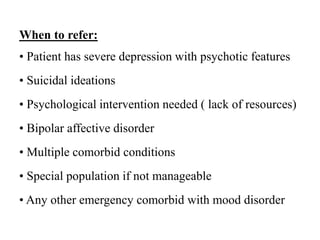 When to refer:
• Patient has severe depression with psychotic features
• Suicidal ideations
• Psychological intervention needed ( lack of resources)
• Bipolar affective disorder
• Multiple comorbid conditions
• Special population if not manageable
• Any other emergency comorbid with mood disorder
 