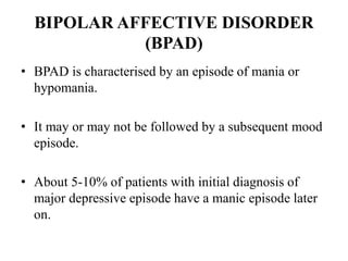 BIPOLAR AFFECTIVE DISORDER
(BPAD)
• BPAD is characterised by an episode of mania or
hypomania.
• It may or may not be followed by a subsequent mood
episode.
• About 5-10% of patients with initial diagnosis of
major depressive episode have a manic episode later
on.
 