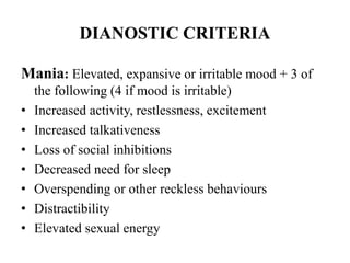 DIANOSTIC CRITERIA
Mania: Elevated, expansive or irritable mood + 3 of
the following (4 if mood is irritable)
• Increased activity, restlessness, excitement
• Increased talkativeness
• Loss of social inhibitions
• Decreased need for sleep
• Overspending or other reckless behaviours
• Distractibility
• Elevated sexual energy
 