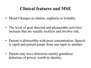 Clinical features and MSE
• Mood Changes as elation, euphoria or Irritable.
• The level of goal directed and pleasurable activities
increase that are usually reckless and involve risk.
• Patient is distractible with poor concentration. Speech
is rapid and patient jumps from one topic to another.
• Patient may have delusions mainly grandiose
delusions of power, worth or identity.
 