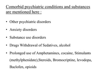 Comorbid psychiatric conditions and substances
are mentioned here :
• Other psychiatric disorders
• Anxiety disorders
• Substance use disorders
• Drugs Withdrawal of Sedatives, alcohol
• Prolonged use of Amphetamines, cocaine, Stimulants
(methylphenidate),Steroids, Bromocriptine, levodopa,
Baclofen, opioids
 