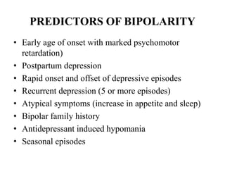 PREDICTORS OF BIPOLARITY
• Early age of onset with marked psychomotor
retardation)
• Postpartum depression
• Rapid onset and offset of depressive episodes
• Recurrent depression (5 or more episodes)
• Atypical symptoms (increase in appetite and sleep)
• Bipolar family history
• Antidepressant induced hypomania
• Seasonal episodes
 