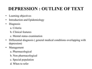 DEPRESSION : OUTLINE OF TEXT
• Learning objectives
• Introduction and Epidemiology
• Diagnosis
a. Criteria
b. Clinical features
c. Mental status examination
• Differential diagnosis ( general medical conditions overlapping with
depression)
• Management
a. Pharmacological
b. Non pharmacological
c. Special population
d. When to refer
 