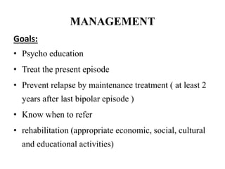 MANAGEMENT
Goals:
• Psycho education
• Treat the present episode
• Prevent relapse by maintenance treatment ( at least 2
years after last bipolar episode )
• Know when to refer
• rehabilitation (appropriate economic, social, cultural
and educational activities)
 