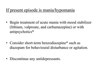 If present episode is mania/hypomania
• Begin treatment of acute mania with mood stabilizer
(lithium, valproate, and carbamazepine) or with
antipsychotics*
• Consider short-term benzodiazepine* such as
diazepam for behavioural disturbance or agitation.
• Discontinue any antidepressants.
 