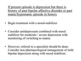If present episode is depression but there is
history of past bipolar affective disorder or past
manic/hypomanic episode in history
• Begin treatment with a mood-stabilizer
• Consider antidepressant combined with mood
stabilizer for moderate / severe depression with
monitoring of switching to mania.
• However, referral to a specialist should be done.
Consider non pharmacological management of mild
bipolar depression along with mood stabilizer.
 