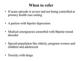 When to refer
• If acute episode is severe and not being controlled at
primary health care setting
• A patient with bipolar depression
• Medical emergencies comorbid with Bipolar mood
disorder
• Special population like elderly, pregnant women and
children and adolescent
• Toxicity with drugs
 