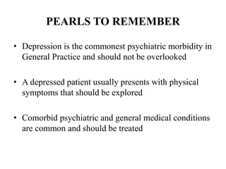 PEARLS TO REMEMBER
• Depression is the commonest psychiatric morbidity in
General Practice and should not be overlooked
• A depressed patient usually presents with physical
symptoms that should be explored
• Comorbid psychiatric and general medical conditions
are common and should be treated
 