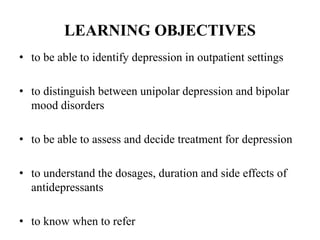 LEARNING OBJECTIVES
• to be able to identify depression in outpatient settings
• to distinguish between unipolar depression and bipolar
mood disorders
• to be able to assess and decide treatment for depression
• to understand the dosages, duration and side effects of
antidepressants
• to know when to refer
 