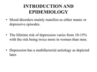 INTRODUCTION AND
EPIDEMIOLOGY
• Mood disorders mainly manifest as either manic or
depressive episodes.
• The lifetime risk of depression varies from 10-15%
with the risk being twice more in women than men.
• Depression has a multifactorial aetiology as depicted
later.
 