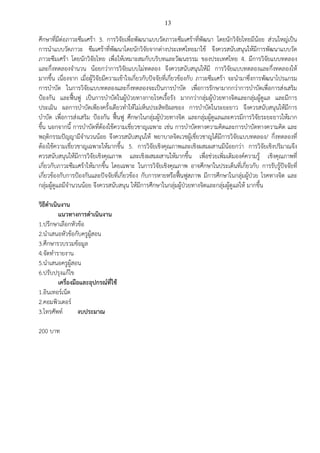 13
ศึกษาที่มีต่อภาวะซึมเศร้า 3. การวิจัยเพื่อพัฒนาแบบวัดภาวะซึมเศร้าที่พัฒนา โดยนักวิจัยไทยมีน้อย ส่วนใหญ่เป็น
การนาแบบวัดภาวะ ซึมเศร้าที่พัฒนาโดยนักวิจัยจากต่างประเทศไทยมาใช้ จึงควรสนับสนุนให้มีการพัฒนาแบบวัด
ภาวะซึมเศร้า โดยนักวิจัยไทย เพื่อให้เหมาะสมกับบริบทและวัฒนธรรม ของประเทศไทย 4. มีการวิจัยแบบทดลอง
และกึ่งทดลองจานวน น้อยกว่าการวิจัยแบบไม่ทดลอง จึงควรสนับสนุนให้มี การวิจัยแบบทดลองและกึ่งทดลองให้
มากขึ้น เนื่องจาก เมื่อผู้วิจัยมีความเข้าใจเกี่ยวกับปัจจัยที่เกี่ยวข้องกับ ภาวะซึมเศร้า จะนามาซึ่งการพัฒนาโปรแกรม
การบาบัด ในการวิจัยแบบทดลองและกึ่งทดลองจะเป็นการบาบัด เพื่อการรักษามากกว่าการบาบัดเพื่อการส่งเสริม
ป้องกัน และฟื้นฟู เป็นการบาบัดในผู้ป่วยทางกายโรคเรื้อรัง มากกว่ากลุ่มผู้ป่วยทางจิตและกลุ่มผู้ดูแล และมีการ
ประเมิน ผลการบาบัดเพียงครั้งเดียวทาให้ไม่เห็นประสิทธิผลของ การบาบัดในระยะยาว จึงควรสนับสนุนให้มีการ
บาบัด เพื่อการส่งเสริม ป้องกัน ฟื้นฟู ศึกษาในกลุ่มผู้ป่วยทางจิต และกลุ่มผู้ดูแลและควรมีการวิจัยระยะยาวให้มาก
ขึ้น นอกจากนี้ การบาบัดที่ต้องใช้ความเชี่ยวชาญเฉพาะ เช่น การบาบัดทางความคิดและการบาบัดทางความคิด และ
พฤติกรรมปัญญามีจานวนน้อย จึงควรสนับสนุนให้ พยาบาลจิตเวชผู้เชี่ยวชาญได้มีการวิจัยแบบทดลอง/ กึ่งทดลองที่
ต้องใช้ความเชี่ยวชาญเฉพาะให้มากขึ้น 5. การวิจัยเชิงคุณภาพและเชิงผสมผสานมีน้อยกว่า การวิจัยเชิงปริมาณจึง
ควรสนับสนุนให้มีการวิจัยเชิงคุณภาพ และเชิงผสมผสานให้มากขึ้น เพื่อช่วยเพิ่มเติมองค์ความรู้ เชิงคุณภาพที่
เกี่ยวกับภาวะซึมเศร้าให้มากขึ้น โดยเฉพาะ ในการวิจัยเชิงคุณภาพ อาจศึกษาในประเด็นที่เกี่ยวกับ การรับรู้ปัจจัยที่
เกี่ยวข้องกับการป้องกันและปัจจัยที่เกี่ยวข้อง กับการหายหรือฟื้นฟูสภาพ มีการศึกษาในกลุ่มผู้ป่วย โรคทางจิต และ
กลุ่มผู้ดูแลมีจานวนน้อย จึงควรสนับสนุน ให้มีการศึกษาในกลุ่มผู้ป่วยทางจิตและกลุ่มผู้ดูแลให้ มากขึ้น
วิธีดาเนินงาน
แนวทางการดาเนินงาน
1.ปรึกษาเลือกหัวข้อ
2.นาเสนอหัวข้อกับครูผู้สอน
3.ศึกษารวบรวมข้อมูล
4.จัดทารายงาน
5.นาเสนอครูผู้สอน
6.ปรับปรุงแก้ไข
เครื่องมือและอุปกรณ์ที่ใช้
1.อินเทอร์เน็ต
2.คอมพิวเตอร์
3.โทรศัพท์ งบประมาณ
200 บาท
 